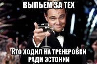 выпьем за тех кто ходил на тренеровки ради эстонии