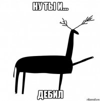 ну ты и... дебил