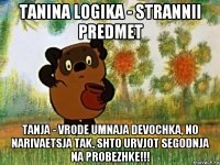 tanina logika - strannii predmet tanja - vrode umnaja devochka, no narivaetsja tak, shto urvjot segodnja na probezhke!!!