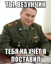 ты. везунчик тебя на учёт я поставил