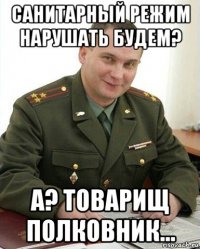 санитарный режим нарушать будем? а? товарищ полковник...