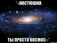 *-:настюшка ты просто космос:-*