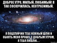 доброе утро, милый, любимый! я так соскучилась, неотразимый. я поцелуйчик тебе нежный шлю и обнять меня прошу. с добрым утром, я тебя люблю. . .