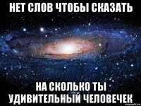 нет слов чтобы сказать на сколько ты удивительный человечек