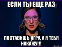 если ты еще раз поставишь игру, а я тебя накажу!!!