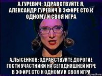 а.гуревич: здравствуйте я, александр гуревич в эфире сто к одному и своя игра а.лысенков: здравствуйте дорогие гости участники на сегодняшней игре в эфире сто к одному и своя игра