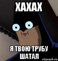 хахах я твою трубу шатал