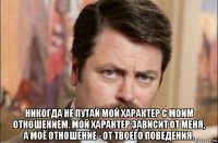  никогда не путай мой характер с моим отношением. мой характер зависит от меня, а моё отношение - от твоего поведения.