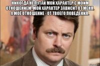 никогда не путай мой характер с моим отношением. мой характер зависит от меня, а моё отношение - от твоего поведения. 