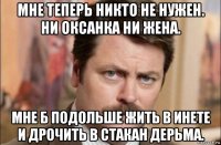 мне теперь никто не нужен. ни оксанка ни жена. мне б подольше жить в инете и дрочить в стакан дерьма.