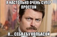 я настолько очень супер простой я.... себя ебу колбасой