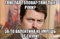 тяжелая голова? тяжелые руки? за-то валентина не умрешь от скуки!