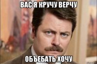 вас я кручу верчу объебать хочу