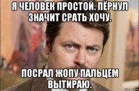 я человек простой. пёрнул значит срать хочу. посрал жопу пальцем вытираю.