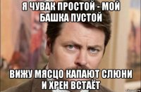 я чувак простой - мой башка пустой вижу мясцо капают слюни и хрен встаёт