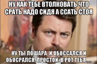 ну как тебе втолковать что срать надо сидя а ссать стоя ну ты лошара. и обоссался и обосрался. простой. в рот тебя.....