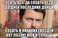 сосать всегда сосать везде до дней последних донца сосать и никаких гвоздей вот лозунг мой и солнца