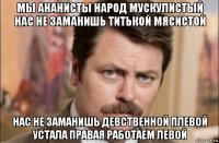 мы ананисты народ мускулистый нас не заманишь титькой мясистой нас не заманишь девственной плевой устала правая работаем левой