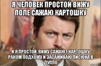 я человек простой вижу поле сажаю картошку и я простой, вижу сажают картошку раком подхожу и засаживаю писюна в дупло