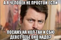 а я человек не простой если посажу на кол так и сбю девст.тебе оно надо?