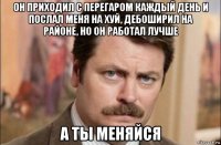 он приходил с перегаром каждый день и послал меня на хуй, дебоширил на районе, но он работал лучше а ты меняйся