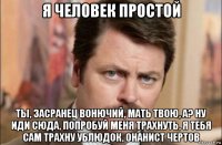 я человек простой ты, засранец вонючий, мать твою, а? ну иди сюда, попробуй меня трахнуть, я тебя сам трахну ублюдок, онанист чертов