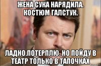 жена сука нарядила. костюм галстук. ладно.потерплю. но пойду в театр только в тапочках