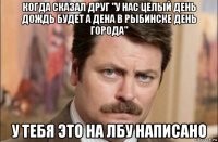 когда сказал друг "у нас целый день дождь будет а дена в рыбинске день города" у тебя это на лбу написано