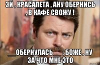 эй , красапета , ану обернись , в кафе свожу ! __обернулась__ : боже , ну за что мне это