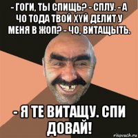 - гоги, ты спищь? - сплу. - а чо тода твой хyй делит у меня в жоп? - чо, витащыть. - я те витащу. спи довай!