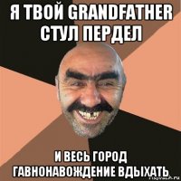 я твой grandfather стул пердел и весь город гавнонавождение вдыхать