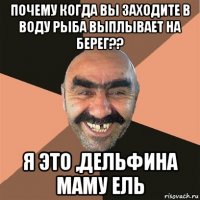 почему когда вы заходите в воду рыба выплывает на берег?? я это ,дельфина маму ель