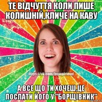 те відчуття коли пише колишній,кличе на каву а все що ти хочеш,це послати його у "борщівник"