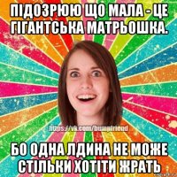 підозрюю що мала - це гігантська матрьошка. бо одна лдина не може стільки хотіти жрать