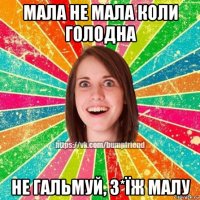 мала не мала коли голодна не гальмуй, з*їж малу