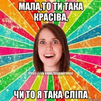 мала,то ти така красіва, чи то я така сліпа