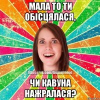 мала то ти обісцялася, чи кавуна нажралася?