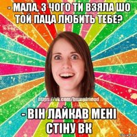 - мала, з чого ти взяла шо той паца любить тебе? - він лайкав мені стіну вк