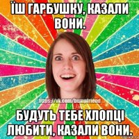 їш гарбушку, казали вони. будуть тебе хлопці любити, казали вони.