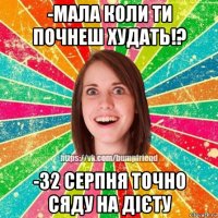 -мала коли ти почнеш худать!? -32 серпня точно сяду на дієту