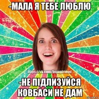 -мала я тебе люблю -не підлизуйся ковбаси не дам