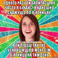 одного разу ти запитаєш,як часто я бухаю? я канєшно скажу,що по п*ятницях а ти підеш,так і не узнавши,що в мене сім п*ятниць на тиждень