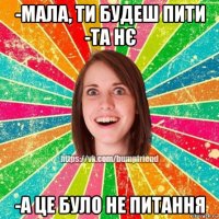 -мала, ти будеш пити -та нє -а це було не питання