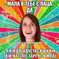 - мала в тебе є паца - да - а він догадується шо він твій. насіліє заре нє в моді