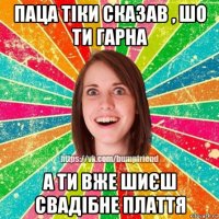 паца тіки сказав , шо ти гарна а ти вже шиєш свадібне плаття