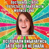 поставила статус "готується план помсти молись сука" всі почали вибачатись за то чого я не знала