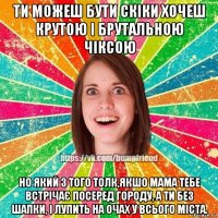 ти можеш бути скіки хочеш крутою і брутальною чіксою но який з того толк,якшо мама тебе встрічає посеред городу, а ти без шапки, і лупить на очах у всього міста.