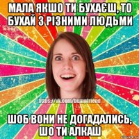 мала якшо ти бухаєш, то бухай з різними людьми шоб вони не догадались, шо ти алкаш