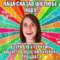 паца сказав шо любе іншу вчора був у чорному кашкеті у іншої на похороні і прощався