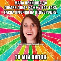 мала прийшла до лікаря.лікар каже: у вас така гарна ямочка на підбородку. то мій пупок